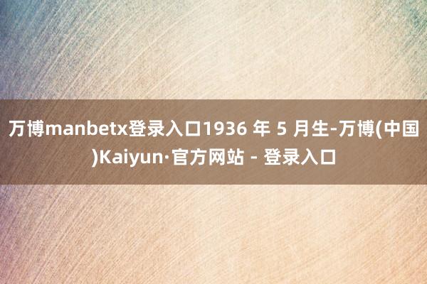 万博manbetx登录入口1936 年 5 月生-万博(中国)Kaiyun·官方网站 - 登录入口