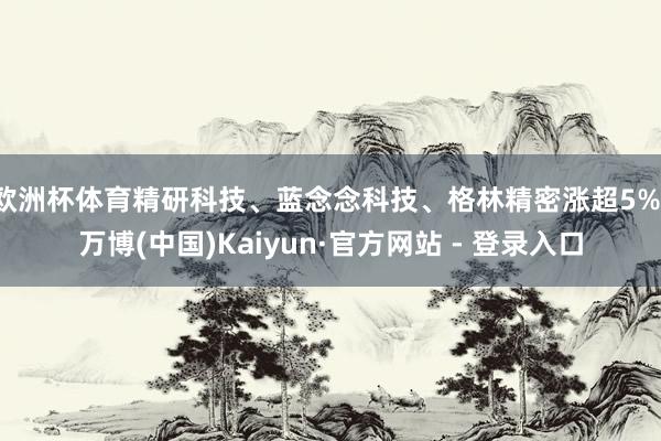 欧洲杯体育精研科技、蓝念念科技、格林精密涨超5%-万博(中国)Kaiyun·官方网站 - 登录入口