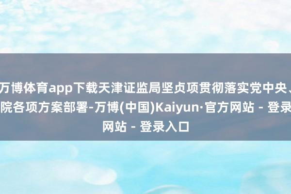 万博体育app下载天津证监局坚贞项贯彻落实党中央、国务院各项方案部署-万博(中国)Kaiyun·官方网站 - 登录入口