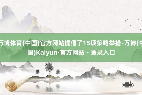 万博体育(中国)官方网站提倡了15项策略举措-万博(中国)Kaiyun·官方网站 - 登录入口