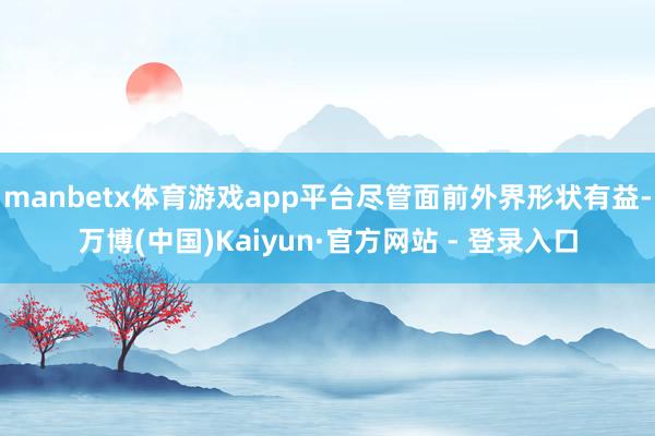 manbetx体育游戏app平台尽管面前外界形状有益-万博(中国)Kaiyun·官方网站 - 登录入口