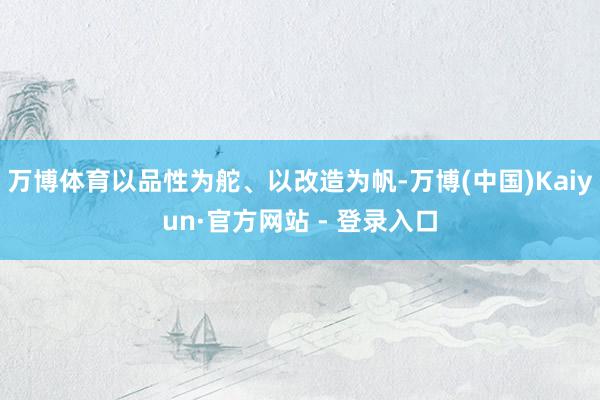 万博体育以品性为舵、以改造为帆-万博(中国)Kaiyun·官方网站 - 登录入口