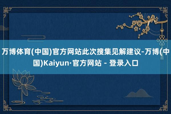 万博体育(中国)官方网站　　此次搜集见解建议-万博(中国)Kaiyun·官方网站 - 登录入口