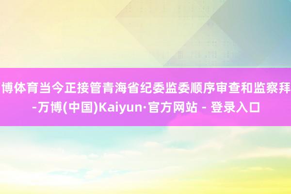万博体育当今正接管青海省纪委监委顺序审查和监察拜谒-万博(中国)Kaiyun·官方网站 - 登录入口