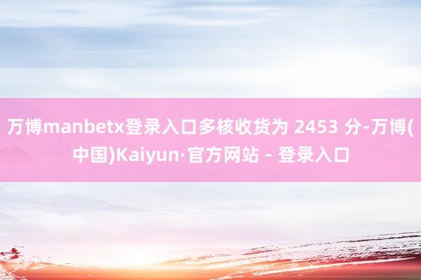 万博manbetx登录入口多核收货为 2453 分-万博(中国)Kaiyun·官方网站 - 登录入口