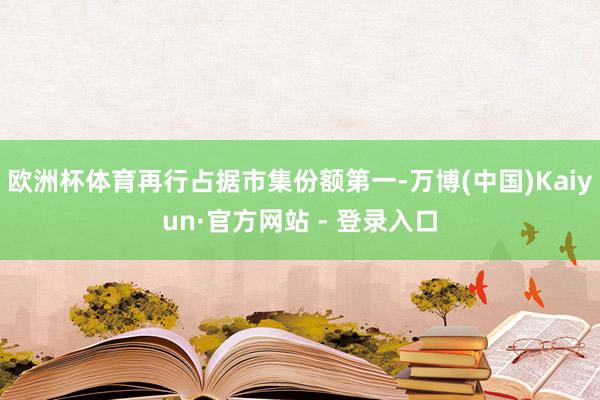 欧洲杯体育再行占据市集份额第一-万博(中国)Kaiyun·官方网站 - 登录入口