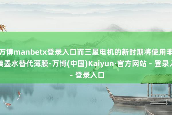 万博manbetx登录入口而三星电机的新时期将使用非玻璃墨水替代薄膜-万博(中国)Kaiyun·官方网站 - 登录入口