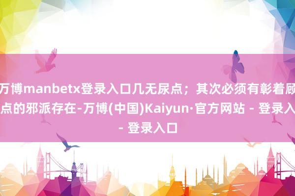 万博manbetx登录入口几无尿点；其次必须有彰着顾忌点的邪派存在-万博(中国)Kaiyun·官方网站 - 登录入口