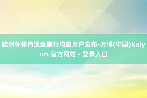 欧洲杯体育通盘施行均由用户发布-万博(中国)Kaiyun·官方网站 - 登录入口