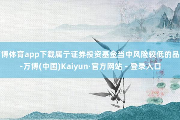 万博体育app下载属亍证券投资基金当中风险较低的品种-万博(中国)Kaiyun·官方网站 - 登录入口