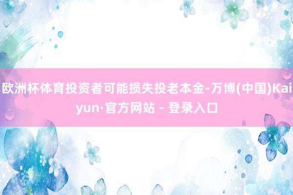 欧洲杯体育投资者可能损失投老本金-万博(中国)Kaiyun·官方网站 - 登录入口