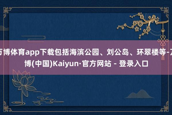 万博体育app下载包括海滨公园、刘公岛、环翠楼等-万博(中国)Kaiyun·官方网站 - 登录入口