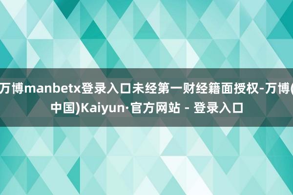 万博manbetx登录入口未经第一财经籍面授权-万博(中国)Kaiyun·官方网站 - 登录入口