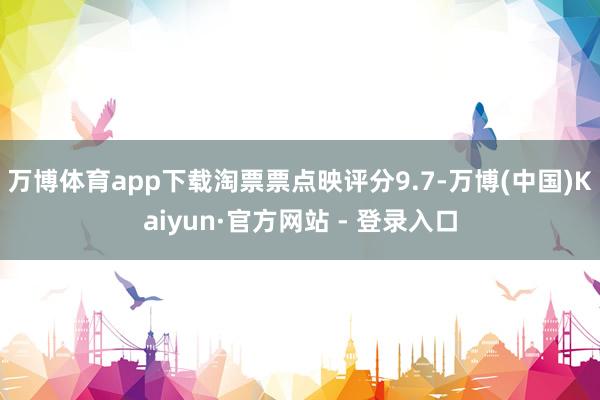万博体育app下载淘票票点映评分9.7-万博(中国)Kaiyun·官方网站 - 登录入口