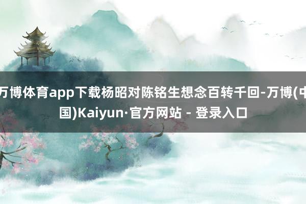 万博体育app下载杨昭对陈铭生想念百转千回-万博(中国)Kaiyun·官方网站 - 登录入口