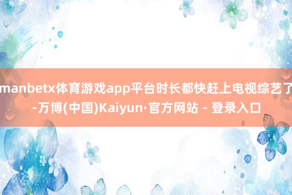 manbetx体育游戏app平台时长都快赶上电视综艺了-万博(中国)Kaiyun·官方网站 - 登录入口