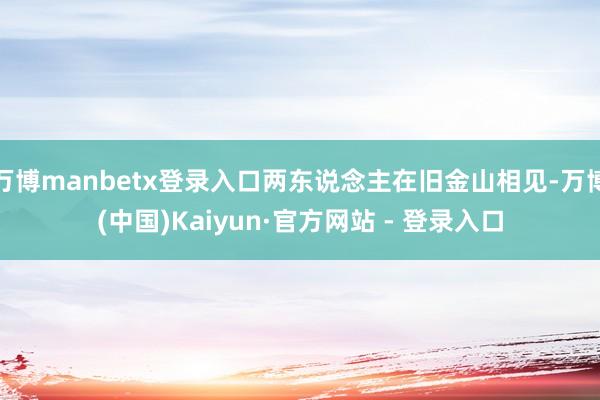 万博manbetx登录入口两东说念主在旧金山相见-万博(中国)Kaiyun·官方网站 - 登录入口