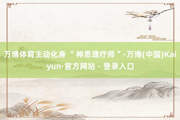 万博体育主动化身 ＂神思理疗师＂-万博(中国)Kaiyun·官方网站 - 登录入口