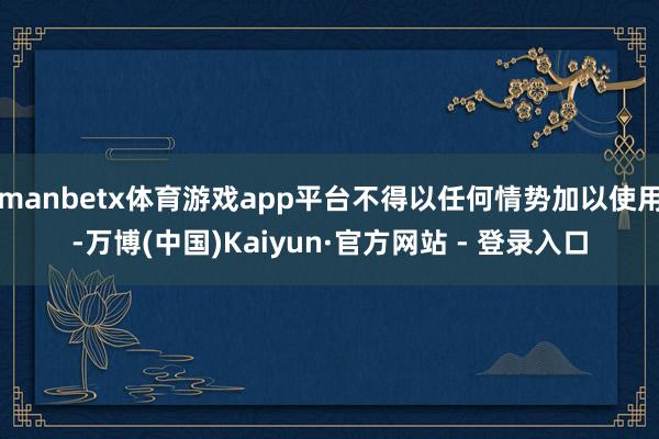 manbetx体育游戏app平台不得以任何情势加以使用-万博(中国)Kaiyun·官方网站 - 登录入口