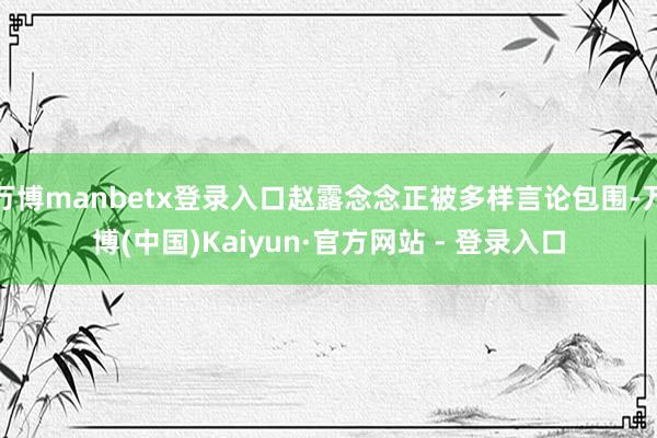 万博manbetx登录入口赵露念念正被多样言论包围-万博(中国)Kaiyun·官方网站 - 登录入口