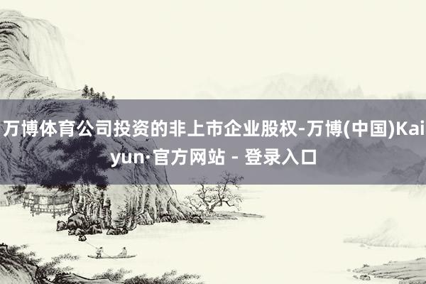 万博体育公司投资的非上市企业股权-万博(中国)Kaiyun·官方网站 - 登录入口