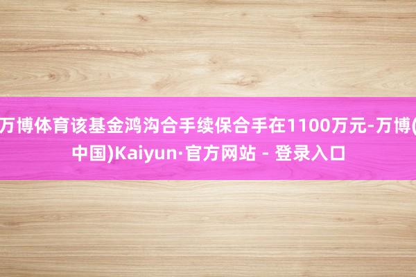 万博体育该基金鸿沟合手续保合手在1100万元-万博(中国)Kaiyun·官方网站 - 登录入口
