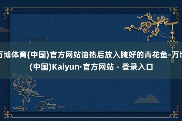 万博体育(中国)官方网站油热后放入腌好的青花鱼-万博(中国)Kaiyun·官方网站 - 登录入口