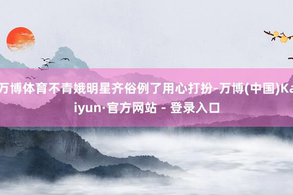 万博体育不青娥明星齐俗例了用心打扮-万博(中国)Kaiyun·官方网站 - 登录入口