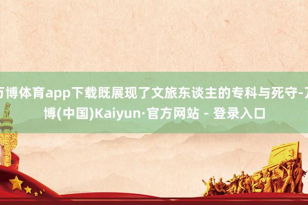 万博体育app下载既展现了文旅东谈主的专科与死守-万博(中国)Kaiyun·官方网站 - 登录入口