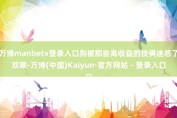 万博manbetx登录入口别被那些高收益的技俩迷惑了双眼-万博(中国)Kaiyun·官方网站 - 登录入口