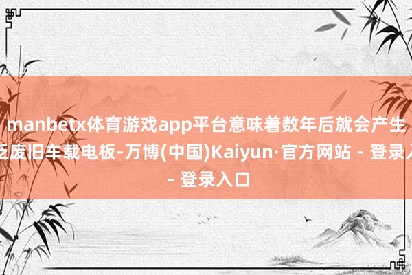 manbetx体育游戏app平台意味着数年后就会产生广泛废旧车载电板-万博(中国)Kaiyun·官方网站 - 登录入口