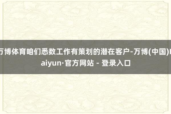 万博体育咱们悉数工作有策划的潜在客户-万博(中国)Kaiyun·官方网站 - 登录入口