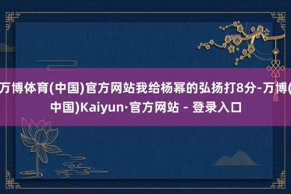 万博体育(中国)官方网站我给杨幂的弘扬打8分-万博(中国)Kaiyun·官方网站 - 登录入口