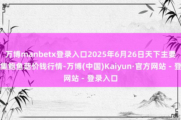 万博manbetx登录入口2025年6月26日天下主要批发市集鲍鱼菇价钱行情-万博(中国)Kaiyun·官方网站 - 登录入口