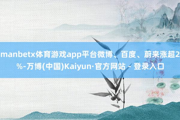 manbetx体育游戏app平台微博、百度、蔚来涨超2%-万博(中国)Kaiyun·官方网站 - 登录入口