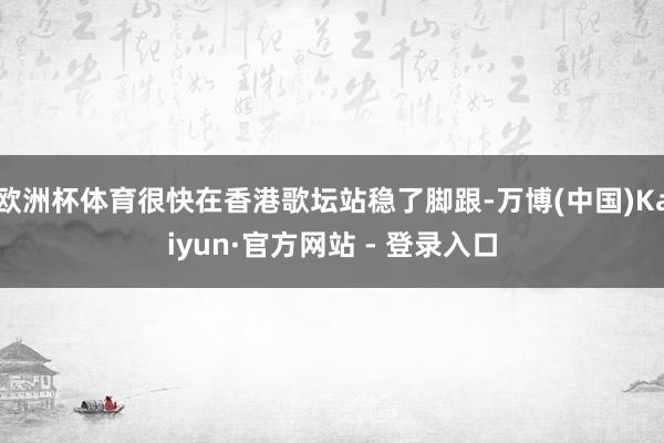 欧洲杯体育很快在香港歌坛站稳了脚跟-万博(中国)Kaiyun·官方网站 - 登录入口
