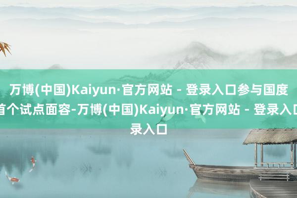 万博(中国)Kaiyun·官方网站 - 登录入口参与国度首个试点面容-万博(中国)Kaiyun·官方网站 - 登录入口