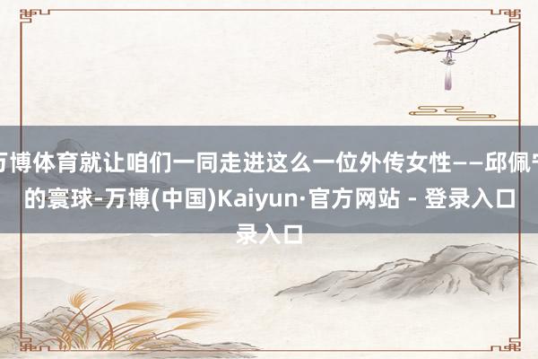 万博体育就让咱们一同走进这么一位外传女性——邱佩宁的寰球-万博(中国)Kaiyun·官方网站 - 登录入口