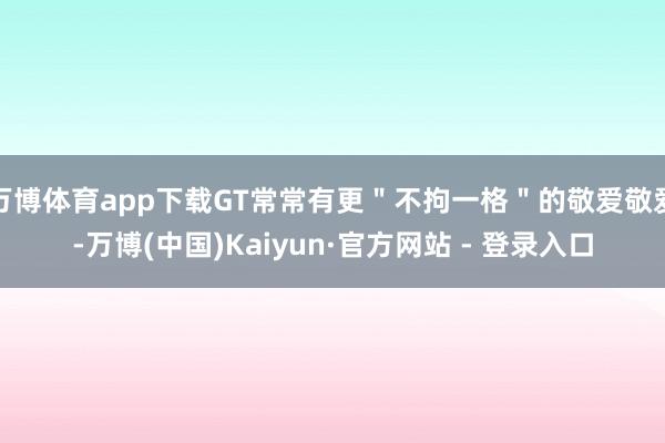 万博体育app下载GT常常有更＂不拘一格＂的敬爱敬爱-万博(中国)Kaiyun·官方网站 - 登录入口