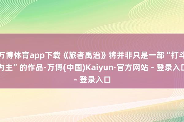 万博体育app下载《旅者禹治》将并非只是一部“打斗为主”的作品-万博(中国)Kaiyun·官方网站 - 登录入口