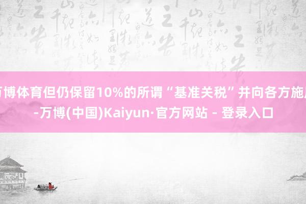 万博体育但仍保留10%的所谓“基准关税”并向各方施压-万博(中国)Kaiyun·官方网站 - 登录入口