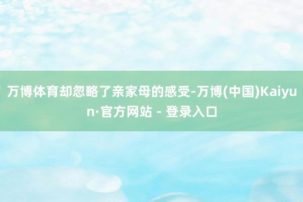 万博体育却忽略了亲家母的感受-万博(中国)Kaiyun·官方网站 - 登录入口