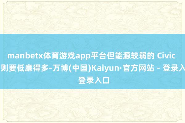manbetx体育游戏app平台但能源较弱的 Civic Si 则要低廉得多-万博(中国)Kaiyun·官方网站 - 登录入口