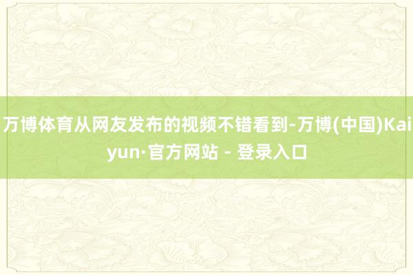 万博体育从网友发布的视频不错看到-万博(中国)Kaiyun·官方网站 - 登录入口