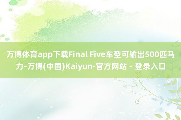 万博体育app下载Final Five车型可输出500匹马力-万博(中国)Kaiyun·官方网站 - 登录入口