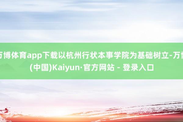 万博体育app下载以杭州行状本事学院为基础树立-万博(中国)Kaiyun·官方网站 - 登录入口