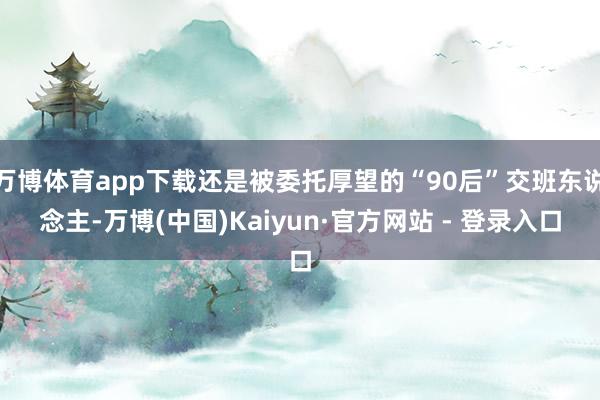 万博体育app下载还是被委托厚望的“90后”交班东说念主-万博(中国)Kaiyun·官方网站 - 登录入口