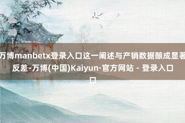 万博manbetx登录入口这一阐述与产销数据酿成显著反差-万博(中国)Kaiyun·官方网站 - 登录入口
