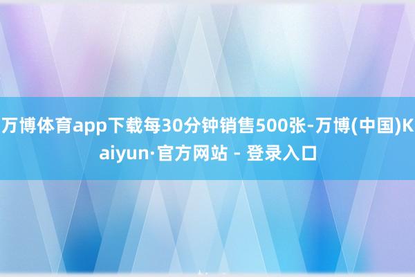 万博体育app下载每30分钟销售500张-万博(中国)Kaiyun·官方网站 - 登录入口