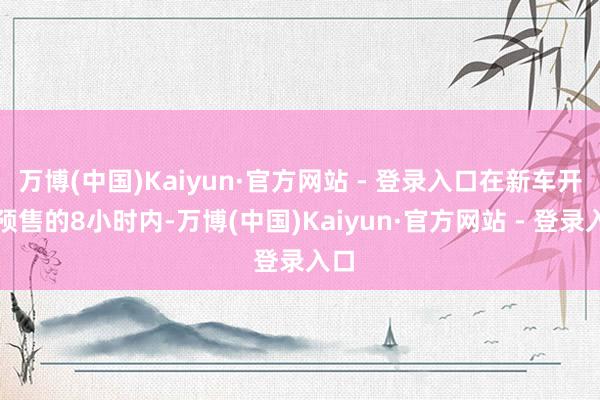万博(中国)Kaiyun·官方网站 - 登录入口在新车开启预售的8小时内-万博(中国)Kaiyun·官方网站 - 登录入口